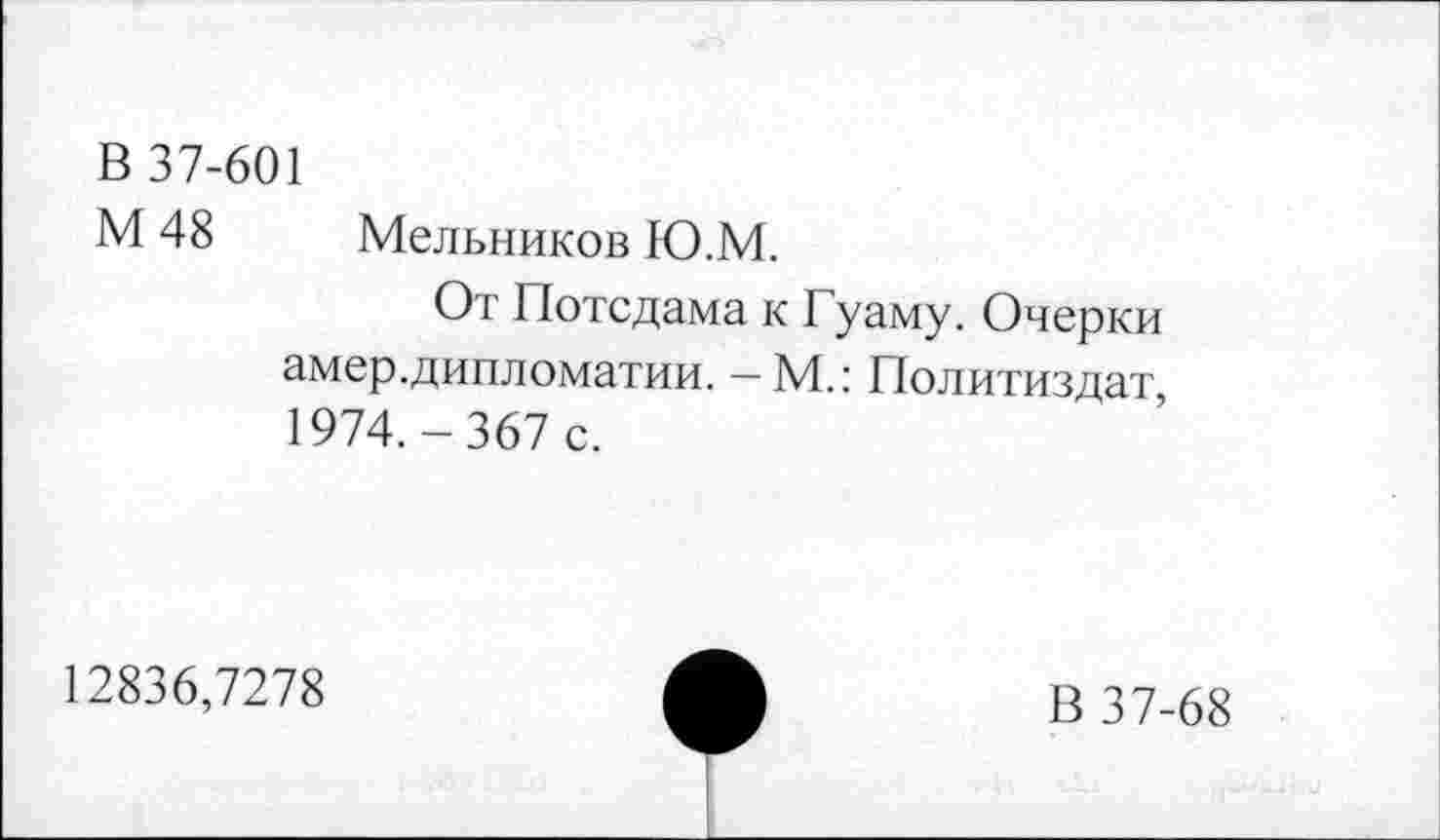 ﻿В 37-601
М 48 Мельников Ю.М.
От Потсдама к Гуаму. Очерки амер.дипломатии. — М.: Политиздат 1974.-367 с.
12836,7278
В 37-68